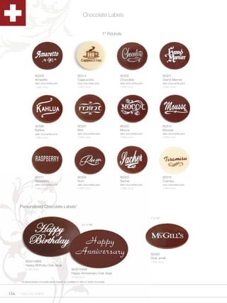 Chocolate Labels


                                                                                      1” Rounds




                    90308                                     90314                           90305                              90301
                    Amaretto                                  Cappuccino                      Chocolate                          Grand Marnier
                    dark choc/white print                     ivory choc/dark print           dark choc/white print              dark choc/white print
                    1/560 ct/cs                               1/560 ct/cs                     1/560 ct/cs                        1/560 ct/cs




                    90306                                     90307                           90302                              90315
                    Kahlua                                    Mint                            Mocca                              Mousse
                    dark choc/white print                     dark choc/white print           dark choc/white print              dark choc/white print
                    1/560 ct/cs                               1/560 ct/cs                     1/560 ct/cs                        1/560 ct/cs




                    90311                                     90304                           90303                              90316
                    Raspberry                                 Rum                             Sacher                             Tiramisu
                    dark choc/white print                     dark choc/white print           dark choc/white print              ivory choc/dark print
                    1/560 ct/cs                               1/560 ct/cs                     1/560 ct/cs                        1/560 ct/cs




      Personalized Chocolate Labels*

                                                                                                                      1” x 1½”

                                                                  2¼” x 1B,”




                                                                                                                      90300
                                                                                                                      Oval, small
           90341HBW                                                                                                   1/504 ct/cs
           Happy Birthday Oval, large
           1/192 ct/cs                                  90341HAW
                                                        Happy Anniversary Oval, large
                                                        1/192 ct/cs
      * All personalized chocolate label shapes are available in dark or white chocolate.




134   1.800.34.SWISS
 