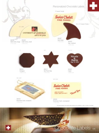 Personalized Chocolate Labels
                                                                   2” Irregular Triangle




    1B,” x 3¼”


                                                                                                                 1B,” x 1¼” Irregular Triangle

                  1¼” x 2C,”




                                                                        90297
90295                     90294                                         Sail, large
Half Circle, large        Half Circle, small                            1/192 ct/cs             90320
1/144 ct/cs               1/252 ct/cs                                                           Sail, medium
                                                                                                1/240 ct/cs



                   1”                          1½”                                              1” x 1¼”




                   90325                       90317                                            90337
                   Octagon                     Six Point Star                                   Heart
                   1/490 ct /cs                1/240 ct/cs                                      1/336 ct/cs



              3½” x 2¼”
                                                                3½” x 2¼”




              90324                                             90335
              Business Card, wrapped                            Business Card, unwrapped
              1/100 ct/cs                                       1/120 ct/cs

                                                                      * All personalized chocolate label shapes are available in dark or white chocolate.




    1.800.34.SWISS                                                Chocolate Labels                                                                    135
 