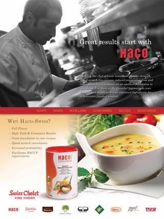 Great results start with



                                              Helping the chef achieve consistent results through
                                              speed-scratch convenience, reduced preparation time and
                                              costs, Haco-Swiss products set an excellent foundation to
                                              any menu. Use them as the flavorful beginning to your
                                              recipes, and enrich with your signature ingredients for
                                              a delectable finished product.




                    SOUPS       BASES   BOUILLONS      CONSOMMÉS            SAUCES        SEASONINGS


W HY H ACO -S WISS ?
- Full Flavor
- High Yield & Consistent Results
- Great foundation to your recipes
- Speed-scratch convenience
- Increased profitability
- Facilitates HACCP
  requirements
 