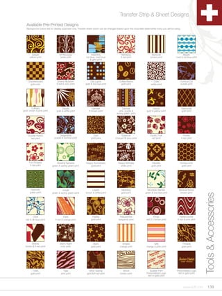 Transfer Strip & Sheet Designs
   Available Pre-Printed Designs
   Background colors are for display purposes only. Transfer sheet colors can be changed based upon the chocolate (dark/white-ivory) you will be using.




        Allegro                   Art Nouveau                    Asteroids                    Bandana                      Barcode                     Beads
      yellow print                 white print              ice blue, med blue               lt red print                 brown print             med & ice blue print
                                                                & gold print




    Checkerboard                Cherry Blossom                 City Lights                 Coffee Beans                     Coils                     Comical Cat
      gold print               lt red & ivory print        gold & ice blue print            gold print                    white print                 purple print




        Culinary                    Daisies                        Damask                     Damsel                        Dance                         Diamonds
gold, brown & pink print       gold & white print              lt brown print              pink, purple &             gold & yellow print                 gold print
                                                                                         spring green print




    Double Hearts                 Dragonflies                      Dust                        Essence                    Exotic Fruit                       Florets
      red print              purple & ice blue print             gold print             lt brown & ivory print             red print                      lt red print




     Fun Flowers               Glowing Spheres              Happy Anniversary             Happy Birthday                   Heraldic                   Honeycomb
      lt red print         green & spring green print          gold print                   white print                    gold print                  gold print




       Hypnotic                     Jungle                       Layers                      Marbling                  Mountain Berries              Musical Notes
      green print          green & spring green print       brown & white print              gold print              green & ice blue print           brown print




         Orbit                        Paint                       Paisley                   Raspberries                       Rings                    Rollercoaster
                                                                                                                                                                           Tools & Accessories
  red & dk blue print         lt red & orange print              gold print                burgundy print             red & lt brown print          lt red & pink print




       Shards                     Starry Night                     Stars                      Stripes                       Taffy                          Threads
  brown & lt red print             ivory print                   gold print                 orange print              orange & pink print                 gold print




         Tides                        Tiger                    Wine Tasting                    Wood                      Scatter Print             Personalized Logo
       gold print                   pink print               gold & lt red print            brown print               Personalized Logo             red or gold print
                                                                                                                       red or gold print



                                                                                                                                                            www.scff.com        139
 