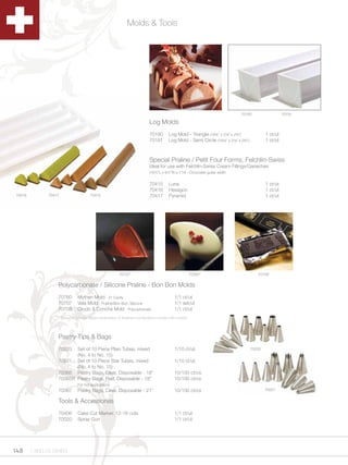 Molds & Tools




                                                                                                                          70190                     70191

                                                                     Log Molds
                                                                     70190      Log Mold - Triangle (19Zx” x 2Zx” x 2Cv”)              1 ct/ut
                                                                     70191      Log Mold - Semi Circle (19Zx” x 2Zx” x 2Cv”)           1 ct/ut



                                                                     Special Praline / Petit Four Forms, Felchlin-Swiss
                                                                     Ideal for use with Felchlin-Swiss Cream Fillings/Ganaches
                                                                     (16¼”L x 6¼”W x 1”H) - Chocolate guitar width


                                                                     70415      Luna                                                      1 ct/ut
                                                                     70416      Hexagon                                                   1 ct/ut
70416         70417                70415                             70417      Pyramid                                                   1 ct/ut




                                                    70707*                                    70760*                                 70708*

                  Polycarbonate / Silicone Praline - Bon Bon Molds
                  70760     Mythen Mold - 21 Cavity                                1/1 ct/ut
                  70707     Vela Mold - Praline/Bon Bon, Silicone                  1/1 set/ut
                  70708     Crudo & Concha Mold - Polycarbonate                    1/1 ct/ut
                  * Pictures above depict examples of finished confections made with molds.



                  Pastry Tips & Bags
                  70220  Set of 10 Piece Plain Tubes, mixed                        1/10 ct/ut                                     70220
                         (No. 4 to No. 15)
                  70221 Set of 10 Piece Star Tubes, mixed                          1/10 ct/ut
                         (No. 4 to No. 15)
                  70365 Pastry Bags, Clear, Disposable - 18”                       10/100 ct/cs
                  70365R Pastry Bags, Red, Disposable - 18”                        10/100 ct/cs
                            For hot applications
                  70367     Pastry Bags, Clear, Disposable - 21”                   10/100 ct/cs                                           70221


                  Tools & Accessories
                  70406     Cake Cut Marker, 12-16 cuts                            1/1 ct/ut
                  70020     Spray Gun                                              1/1 ct/ut




148     1.800.34.SWISS
 