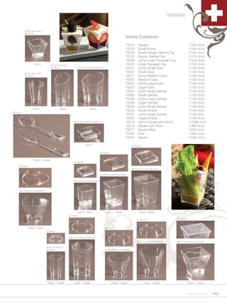 Verrines

           50 ml, 48 mm W x
           48 mm H
                                                                                                                 Verrine Containers
                                                                                                                 70212         Square                                    1/432 ct/cs
                                                                                                                 70213         Small Round                               1/540 ct/cs
                                                                                                                 70205         Small Triangle, Slanted Top               1/100 ct/cs
                                                                                                                 70216         Round, Slanted Top                        1/270 ct/cs
                                                                                                                 70238         Lid for Large Triangular Cup              1/100 ct/cs
                   70212             70 ml, 40 mm D x                                                            70204         Large Triangular Cup                      1/100 ct/cs
                                     85 mm H                      125 ml, 57 mm W x 80 mm H                      70210         Lid for Small Cube                        1/100 ct/cs
           66 ml, 50 mm W x
                                                                                                                 70201         Small Cube                                1/100 ct/cs
           63 mm H                                                                                               70211         Lid for Medium Cube                       1/100 ct/cs
                                                                                                                 70202         Medium Cube                               1/100 ct/cs
                                                                                                                 70233         Lid for Large Cube                        1/100 ct/cs
                                                                                                                 70203         Large Cube                                1/100 ct/cs
                                                                                                                 70207         Lid for Small Cylinder                    1/100 ct/cs
                                                                                                                 70206         Small Cylinder                            1/100 ct/cs
                                                                                                                 70209         Lid for Large Cylinder                    1/100 ct/cs
                                                                                                                 70208         Large Cylinder                            1/100 ct/cs
                                                                                                                 70235         Lid for Small Conical                     1/100 ct/cs
                  70213                      70205                           70216
                                                                                                                 70234         Small Conical                             1/100 ct/cs
8.5 cm L
                                                                                                                 70237         Lid for Large Conical                     1/100 ct/cs
                                                                                                                 70236         Large Conical                             1/100 ct/cs
                                                            20 ml, 60 mm W x 16 mm H                             70215         Lid for Square with Decor                 1/1080 ct/cs
                                                                                                                 70214         Square with Decor                         1/360 ct/cs
                                                                                                                 70217         Square Plate                              1/870 ct/cs
                                                                                                                 70239         Fork                                      1/500 ct/cs
                                                                                                                 70240         Spoon                                     1/500 ct/cs

                                                                         70217                                           57 mm W


                                                                                       52 mm W


                  70240 / 70239
                                                            42 mm W
     87 mm W
                                                                                                                         150 ml, 55 mm W x 80 mm H

                                                                                       100 ml, 50 mm W x 70 mm H

                                                            50 ml, 40 mm W x 55 mm H



     120 ml, 85 mm D x 65 mm H




                                                               70210 / 70201                  70211 / 70202                    70233 / 70203
                                                        62 mm D
                                                                                                                             77 mm D                          72 mm W



             70238 / 70204                                                                    67 mm D
                                 44 mm D


                                                        160 ml, 60 mm D x 90 mm H

                                                                                                                             150 ml, 75 mm D x 73 mm H        180 ml, 70 mm W x 71 mm H

                                 50 ml, 42 mm D x
                                 65 mm H                                                      70 ml, 65 mm D x 55 mm H




                                 70207 / 70206              70209 / 70208                          70235 / 70234                   70237 / 70236                        70215 / 70214



                                                                                                                                                                        www.scff.com      149
 