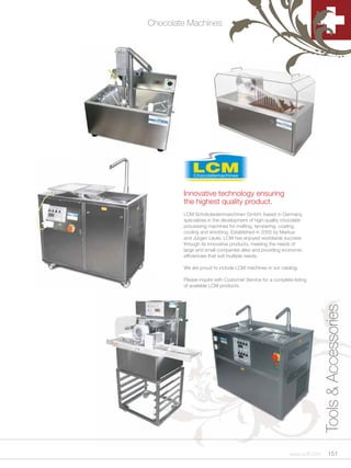 Chocolate Machines




        Innovative technology ensuring
        the highest quality product.
        LCM Schokoladenmaschinen GmbH, based in Germany,
        specializes in the development of high-quality chocolate
        processing machines for melting, tempering, coating,
        cooling and enrobing. Established in 2000 by Markus
        and Jürgen Leute, LCM has enjoyed worldwide success
        through its innovative products, meeting the needs of
        large and small companies alike and providing economic
        efficiencies that suit multiple needs.

        We are proud to include LCM machines in our catalog.

        Please inquire with Customer Service for a complete listing
        of available LCM products.




                                                                          Tools & Accessories




                                                           www.scff.com        151
 