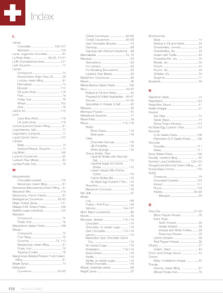 Index
 L                                                                  Créole Couverture .................... 82–83                Mushroom(s)
                                                                    Criolait Couverture.................... 82–83                  Base .............................................. 14
 Labels                                                             Dark Chocolate Mousse ............... 113                      Boletus In Oil and Herbs ................. 34
     Chocolate ............................ 134–137                 Gianduja......................................... 88           Chanterelles, canned ...................... 34
     Marzipan ...................................... 129            Gianduja with Piemont Hazelnuts ... 88                         Chanterelles, dry ............................ 34
 Lacta, sugar-free chocolate .................. 87              Marmalades ................................... 74, 75              Cream with Truffle........................... 44
 La Rose Noire..................... 49–53, 57–61                Marzipan .............................................. 93         Forestière Mix, dry .......................... 34
 LCM Chocolatemachines ................... 151                      Decorations .................................. 129             Morels, dry ..................................... 34
 Leek Soupmix ...................................... 17             For Centers .................................... 93            Porcini ............................................ 44
 Lemon                                                              For Modeling Decorations .............. 93                     Porcini, dry ..................................... 34
     Compound ..................................... 74              Luebeck Raw Masse ...................... 93                    Shiitake, dry ................................... 34
     Infused Extra Virgin Olive Oil ........... 28              Matterhorn Couverture ......................... 86                 Soupmix......................................... 17
     Limone, cream filling ....................... 91           Meats ................................................... 36    Mustards .............................................. 29
     Marmalade ..................................... 74         Menta Bianca Gelato Paste ................ 108
     Mousse ........................................ 114        Menu............................................... 40–47
     Oil, pure citrus .............................. 118                                                                        N
                                                                    Boletus In Oil and Herbs ................. 44
     Peel................................................ 78        Prepared & Grilled Vegetables .. 46–47                      Napmiroir Glaze .................................... 74
     Purée, fruit...................................... 76          Sauces ..................................... 41–45          Napolitains ......................................... 125
     Wraps .......................................... 153           Specialties in Vinegar & Salt ........... 45                Neapolitan Sauce ................................. 41
     Zest................................................ 78    Merguez ............................................... 36      Nettle Vinegar ....................................... 31
 Lemon 40 ........................................... 110       Meringue Powder ............................... 115             Neutral
 Lime                                                           Minestrone Soupmix ............................. 17                 Gel Clear ........................................ 74
     Juice (Key West) ........................... 118           Mixed Peel............................................ 78           Spray Glaze.................................... 74
     Oil, pure citrus .............................. 118        Mixes.......................................... 112–116             Swiss Dream Mousse ................... 113
 Limone (Lemon) Cream Filling ............... 91                    Bread                                                       No Bake Egg Custard / Flan ............... 115
 Lingonberries, wild................................ 77                  Bistro Swiss ........................... 116           Nocciola
 Lingonberry Compote ........................... 77                      Multi-grain .............................. 116             G.M. Gelato Paste ........................ 108
 Liquid Candy Colors ........................... 142                Cake                                                            Piemonte I.G.P. Gelato Paste........ 108
 Lobster                                                                 Chocolate Sponge ................. 116                 Nocciole
     Base .............................................. 14              Jilk Emulsifier.......................... 116              Granella........................................ 111
     Seafood Bisque, Soupmix .............. 17                           White Sponge ........................ 116                  Intere ............................................ 111
 Log Mold ............................................ 148          Crème Brûlée / Flan                                         Noce Gelato Paste ............................. 108
 Lucerne Couverture .............................. 85                    Caramel Brûlée with Fleur De                           Nocella, hazelnut filling.......................... 92
 Luebeck Raw Masse ............................ 93                          Sel....................................... 115      Norman Love Confections .......... 120–123
 Lychee Purée, fruit ................................ 76                 Caramel Sugar for Crème
                                                                                                                                Nougatnosa (Almond) Cream Filling ...... 91
                                                                            Brûlée ................................. 115
 M                                                                       Cream Dessert Mix (Panna                               Nuova Base Limone ........................... 110
                                                                            Cotta) .................................. 115       Nut(s)
 Macadamia(s)                                                                                                                       Chestnuts ...................................... 79
                                                                         Crème Brûlée Mix................... 115
     Chocolate covered ....................... 125                                                                                  Chocolate Covered ...................... 125
                                                                         No Bake Egg Custard / Flan ... 115
     Macanosa, cream filling .................. 91                                                                                  Extract ......................................... 117
                                                                    Florentine ..................................... 116
 Macanosa (Macadamia) Cream Filling ... 91                                                                                          Flours ........................................... 116
                                                                    Macaroon (Coconut)..................... 116
 Macaroon Mix..................................... 116                                                                              Pastes ...................................... 92–93
                                                                Mix Grill ................................................ 47
 Macaroons, French Classic................... 67                                                                                        Marzipan .................................. 93
                                                                Molds
 Madagascar Couverture ................. 82–83
                                                                    Log .............................................. 148
 Magic Freeze Spray ............................ 141
                                                                    Praline / Petit Four ........................ 148           O
 Malaga G.M. Gelato Paste .................. 108
                                                                    Silicone ................................ 144–147
 Maltitol, sugar substitute ..................... 133                                                                           Olive Oils ........................................ 27–28
                                                                Mont Blanc Couverture ......................... 86
 Mandarin                                                                                                                           Black Pepper Infused ..................... 28
                                                                Morels .................................................. 34
     Compound ..................................... 74                                                                              Extra Virgin
                                                                Mousses, dessert ....................... 113–114
     Purée, fruit...................................... 76                                                                               Garlic Infused ........................... 28
                                                                    Chocolate .................................... 114
 Mandorlone Gelato Paste ................... 108                                                                                         Ginger Infused .......................... 28
                                                                    Chocolate, no added sugar .......... 114
 Mango                                                                                                                                   Infused with White Truffles ........ 28
                                                                    Dark Chocolate .................... 113–114
     Compound ..................................... 74                                                                                   Rosemary Infused .................... 28
                                                                    Lemon.......................................... 114
     Fruit Filling ...................................... 75        Maracaibo Dark Chocolate Grand                                  Lemon Infused ............................... 28
     Gourmet................................. 75, 113                 Cru ............................................ 113          Red Pepper Infused ....................... 28
     Mangonosa, cream filling ................ 91                   No Added Sugar .......................... 114               Olive(s).................................................. 27
     Purée, fruit...................................... 76          Strawberry ........................... 113–114                  Cream, black .................................. 44
     Topping (Coulis) .............................. 76             Swiss Dream ................................ 113            Onion and Orange Sauce ..................... 42
 Mangonosa (Mango/Passion Fruit) Cream                              Vanilla ........................................... 114     Onions
  Filling ................................................ 91       Vanilla, no added sugar ................ 114                    Baby, in balsamic vinegar ............... 45
 Maple Syrup ......................................... 73           White Chocolate ........................... 114             Orange
 Maracaibo                                                      Müesli, breakfast cereal ........................ 68                Arancia, cream filling ...................... 91
     Couverture ............................... 82–83           Mujjol Caviar ......................................... 37          (Blood) Purée, fruit .......................... 76




158     1.800.34.SWISS
 