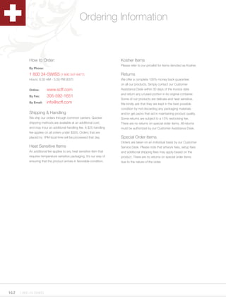 Ordering Information


          How to Order:                                               Kosher Items
                                                                      Please refer to our pricelist for items denoted as Kosher.
          By Phone:

          1 800 34-SWISS (1 800 347-9477)                             Returns
          Hours: 8:30 AM - 5:30 PM (EST)                              We offer a complete 100% money back guarantee
                                                                      on all our products. Simply contact our Customer
          Online:      www.scff.com                                   Assistance Desk within 30 days of the invoice date
                                                                      and return any unused portion in its original container.
          By Fax:      305-592-1651
                                                                      Some of our products are delicate and heat sensitive.
          By Email:    info@scff.com                                  We kindly ask that they are kept in the best possible
                                                                      condition by not discarding any packaging materials
          Shipping & Handling                                         and/or gel packs that aid in maintaining product quality.
          We ship our orders through common carriers. Quicker         Some returns are subject to a 15% restocking fee.
          shipping methods are available at an additional cost,       There are no returns on special order items. All returns
          and may incur an additional handling fee. A $25 handling    must be authorized by our Customer Assistance Desk.
          fee applies on all orders under $300. Orders that are
          placed by 1PM local time will be processed that day.        Special Order Items
                                                                      Orders are taken on an individual basis by our Customer
          Heat Sensitive Items                                        Service Desk. Please note that artwork fees, setup fees
          An additional fee applies to any heat sensitive item that   and additional shipping fees may apply based on the
          requires temperature sensitive packaging. It’s our way of   product. There are no returns on special order items
          ensuring that the product arrives in favorable condition.   due to the nature of the order.




162 1.800.34.SWISS
 