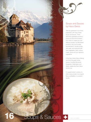 Soups and Sauces
                        by Haco-Swiss
                        Take the guesswork out of food
                        preparation with Haco-Swiss
                        Soups and Sauces. These
                        distinctive ingredients provide a
                        robust and flavorful foundation
                        from which to create your own
                        delicious recipes. As dehydrated
                        products, they can be easily
                        reconstituted in minutes simply
                        with water, and enhanced with
                        fresh vegetables, herbs, spices,
                        meats, spirits and your signature
                        ingredients.


                        In the Haco-Swiss Sauce offering
                        you’ll find the great mother
                        sauces, including Béchamel,
                        Espagnole, Hollandaise, and
                        classic staples like Demi Glace
                        and Au Jus.


                        For speed scratch cooking, no
                        other mixes provide more superb
                        flavor, profitability or consistent
                        results.




16   Soups & Sauces
        Pastry Shells          1.800.34.SWISS
 