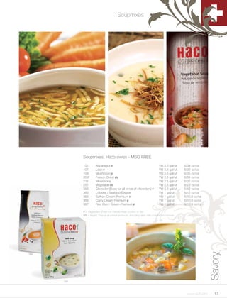 Soupmixes




            Soupmixes, Haco-swiss - MSG FREE

            101        Asparagus V                                            Yld 3.5 gal/ut   6/34 oz/cs
            107        Leek V                                                 Yld 3.5 gal/ut   6/35 oz/cs
            109        Mushroom V                                             Yld 3.5 gal/ut   6/35 oz/cs
            209        French Onion VG                                        Yld 3.5 gal/ut   6/34 oz/cs
            211        Minestrone                                             Yld 2.5 gal/ut   6/32 oz/cs
            251        Vegetable VG                                           Yld 3.5 gal/ut   6/23 oz/cs
            355        Chowder (Base for all kinds of chowders) V             Yld 3.5 gal/ut   6/42 oz/cs
            360        Lobster / Seafood Bisque                               Yld 1 gal/ut     6/12 oz/cs
            365        Saffron Cream Premium V                                Yld 1 gal/ut     6/10.6 oz/cs
            366        Curry Cream Premium V                                  Yld 1 gal/ut     6/10.6 oz/cs
            367        Red Curry Cream Premium V                              Yld 1 gal/ut     6/10.6 oz/cs

            V = Vegetarian; Does not include meat, poultry or fish.
            VG = Vegan; Free of all animal products, including skim milk powder and lactose.
                                                                                                                Savory


360




      107




                                                                                                 www.scff.com     17
 
