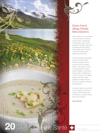 Gluten Free &
                      Allergy Friendly
                      Menu Solutions
                      Cuisine Santé is an innovative line
                      of savory products introduced
                      by Haco-Swiss, manufacturer
                      of high quality speed-scratch
                      ingredients, that offers gluten free
                      and allergen friendly solutions
                      and complies with the strictest
                      nutritional standards while
                      delivering superior taste.


                      These dehydrated, high-yielding
                      products currently include
                      meat and vegetarian stocks,
                      soups and sauce foundation
                      starters. They contain no trans
                      or hydrogenated fats, gluten,
                      lactose, allergens, unnecessary
                      bulking agents, artificial flavors,
                      or flavor enhancers. Their dietary
                      benefits make them highly
                      appealing to health conscious
                      kitchens, universities, institutions
                      and restaurants.


                      Looking for ideas for your menu?
                      Visit our website for a listing of
                      creative Cuisine Santé recipes
                      developed by our expert culinary
                      team and nutritionists.


                      www.scff.com




20   Cuisine Shells
      Pastry Santé           1.800.34.SWISS
 