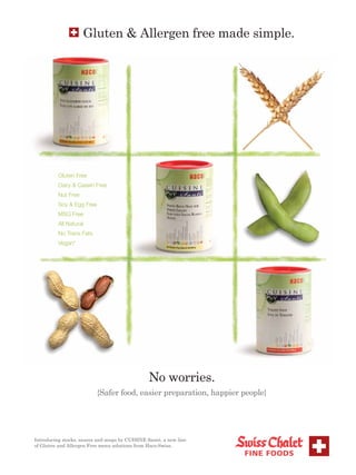 Gluten & Allergen free made simple.




          Gluten Free
          Dairy & Casein Free
          Nut Free
          Soy & Egg Free
          MSG Free
          All Natural
          No Trans Fats
          Vegan*




                                                No worries.
                           {Safer food, easier preparation, happier people}




24
Introducing stocks, sauces and soups by CUISINE Santé, a new line
of Gluten and Allergen Free menu solutions from Haco-Swiss.
 