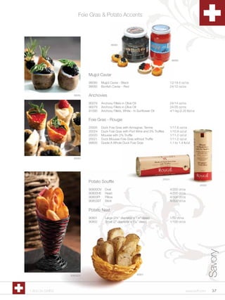 Foie Gras & Potato Accents




                                          99080




                                                                                        99085




                           Mujjol Caviar
                           99080   Mujjol Caviar - Black                               12/19.4 oz/cs
                           99085   Bonfish Caviar - Red                                24/12 oz/cs

                   99080   Anchovies
                           90078   Anchovy Fillets in Olive Oil                        24/14 oz/cs
                           90079   Anchovy Fillets in Olive Oil                        24/28 oz/cs
                           91090   Anchovy Fillets, White - In Sunflower Oil           4/1 kg (2.20 lb)/cs

                           Foie Gras - Rougie
                           20005   Duck Foie Gras with Armagnac Terrine                1/17.6 oz/cs
                           20024   Duck Foie Gras with Port Wine and 3% Truffles       1/10.9 oz/ut
                           20020   Mousse with 2% Truffle                              1/11.2 oz/ut
                           20021   Duck Mousse Foie Gras without Truffle               1/11.2 oz/ut
                           99600   Grade A Whole Duck Foie Gras                        1.1 to 1.4 lb/ut



                   99085




                                                                               20024
                           Potato Souffle
                                                                                                             20020
                           90800OV   Oval                                              4/200 ct/cs
                           90800HE   Heart                                             4/200 ct/cs
                           90803PI   Pillow                                            4/300 ct/cs
                           90803ST   Stick                                             4/300 ct/cs


                           Potato Nest
                           90801     Large (2¾” diameter x 1¼” deep)                   1/50 ct/cs
                           90802     Small (2” diameter x 1¼” deep)                    1/100 ct/cs
                                                                                                                     Savory




                 90803OV                                      90801




1.800.34.SWISS                                                                                       www.scff.com      37
 