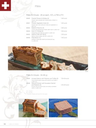Pâtés


                      Pâtés En Croute - 26 oz each, 10”L x 2”W x 2”H
                      99560     Oriental Chicken & Shiitake (S)                                  1/26 oz/ut
                                Chicken meat marinated with Oriental spices, shiitake in a
                                pâté crust
                      99561     Chicken Vegetable & Herb (S)                                     1/26 oz/ut
                                Chicken meat, wild mushrooms herbs and vegetables in a
                                pâté crust
                      99562     Rabbit & Pistachio (S)                                           1/26 oz/ut
                                Country style prepared from tender rabbit meat in a pâté crust
                      99563     Duck A L’Orange (S)                                              1/26 oz/ut
                                Orange flavor duck pâté and cognac in a pâté crust
                      99565     Seafood Pâté with Dill (S)                                       1/26 oz/ut
                                Salmon, shrimp, scallop with dill in a pâté crust
                      99566     Pâté Maison (C)                                                  1/26 oz/ut
                                Authentic coarse pâté made the old-fashioned way,
                                in a pâté crust




                                                                                                                         99586


                      Pâtés En Croute - 34-36 oz
                      99584     Smoked Salmon with Pistachio and Truffles (S)                    1/34-36 oz/ut
                                Diced smoked salmon pieces with pistachio and truffles in
                                a pâté crust
                      99586     Veal and Chicken with Gooseliver Garnish
                                and Pistachio (S)                                                1/34-36 oz/ut
                                Smooth veal and chicken pâté surrounding a gooseliver
                                center in a pâté crust

                      (C) = Coarse
                      (S) = Smooth
                      * Dropship charges and lead time may apply.




                                                              99584                                              99575




38   1.800.34.SWISS
 