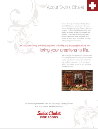 About Swiss Chalet


                                                            For over 40 years, Swiss Chalet Fine Foods has
                                                            provided food service professionals with unique,
                                                            premium quality products from Europe and abroad.
                                                            As part of the Gellert Global Group specialty food
                                                            division, we strive to provide an unparalleled level
                                                            of service to our customers, which range from
                                                            professional kitchens, hotels, restaurants, and
                                                            caterers, to pastry shops, chocolatiers, and small
                                                            independently owned businesses.


Our products satisfy a diverse spectrum of Savory and Sweet applications that

                            bring your creations to life.
                                                            With the support of an experienced sales staff in the
                                                            field and a dedicated Customer Service Department,
                                                            you can expect us to meet your demands for the
                                                            best products available in a timely and reliable
                                                            fashion. We invite you to make us your nationwide
                                                            specialty distributor.




      For the best ingredients for every fine food recipe, Savory or Sweet,
                    trust us to be your specialty distributor.




                                                                                              www.scff.com          3
 