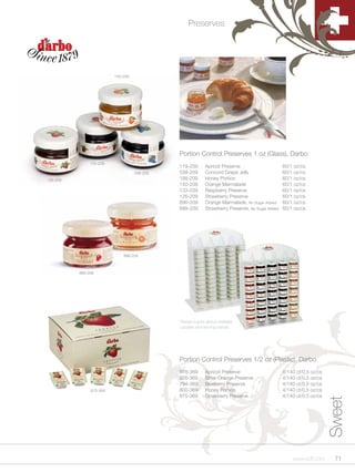Preserves




                         140-209




                                             Portion Control Preserves 1 oz (Glass), Darbo
               133-209
                                             119-209       Apricot Preserve                      60/1 oz/cs
                                   538-209   538-209       Concord Grape Jelly                   60/1 oz/cs
126-209                                      188-209       Honey Portion                         60/1 oz/cs
                                             140-209       Orange Marmalade                      60/1 oz/cs
                                             133-209       Raspberry Preserve                    60/1 oz/cs
                                             126-209       Strawberry Preserve                   60/1 oz/cs
                                             896-209       Orange Marmalade, No Sugar Added      60/1 oz/cs
                                             889-209       Strawberry Preserve, No Sugar Added   60/1 oz/cs




                             896-209



          889-209




                                             Please inquire about available
                                             caddies and serving stands.




                                             Portion Control Preserves 1/2 oz (Plastic), Darbo
                                             978-369       Apricot Preserve                      4/140 ct/0.5 oz/cs
                                             926-369       Bitter Orange Preserve                4/140 ct/0.5 oz/cs
                                             794-369       Blueberry Preserve                    4/140 ct/0.5 oz/cs
               875-369                       800-369       Honey Portion                         4/140 ct/0.5 oz/cs
                                             875-369       Strawberry Preserve                   4/140 ct/0.5 oz/cs
                                                                                                                      Sweet




                                                                                                     www.scff.com       71
 