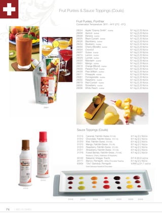 Fruit Purées & Sauce Toppings (Coulis)

                                              Fruit Purées, Ponthier
                                              Conservation Temperature: 36°F - 44°F (2°C - 6°C)

                                              28024      Apple “Granny Smith” - kosher                     6/1 kg (2.20 lb)/cs
                                              28008      Apricot - kosher                                  6/1 kg (2.20 lb)/cs
                                              28009      Banana - kosher                                   6/1 kg (2.20 lb)/cs
                                              28025      Black Currant - kosher                            6/1 kg (2.20 lb)/cs
                                              28026      Blackberry - kosher                               6/1 kg (2.20 lb)/cs
                                              28034      Blueberry - kosher                                6/1 kg (2.20 lb)/cs
                                              28093      Cherry (Morello) - kosher                         6/1 kg (2.20 lb)/cs
                                              28004      Coconut                                           6/1 kg (2.20 lb)/cs
                                              28007      Guava - kosher                                    6/1 kg (2.20 lb)/cs
                                              28010      Lemon - kosher                                    6/1 kg (2.20 lb)/cs
                                              28029      Lychee - kosher                                   6/1 kg (2.20 lb)/cs
                                              28033      Mandarin - kosher                                 6/1 kg (2.20 lb)/cs
                                              28001      Mango - kosher                                    6/1 kg (2.20 lb)/cs
                                              28018      Orange (Blood) - kosher                           6/1 kg (2.20 lb)/cs
                                              28003      Passion Fruit - kosher                            6/1 kg (2.20 lb)/cs
                                              28028      Pear William - kosher                             6/1 kg (2.20 lb)/cs
                                              28011      Pineapple - kosher                                6/1 kg (2.20 lb)/cs
                                              28061      Pomegranate - kosher                              6/1 kg (2.20 lb)/cs
                                              28002      Raspberry - kosher                                6/1 kg (2.20 lb)/cs
                                              28019      Red Currant - kosher                              6/1 kg (2.20 lb)/cs
                                              28005      Strawberry - kosher                               6/1 kg (2.20 lb)/cs
                                              28006      White Peach - kosher                              6/1 kg (2.20 lb)/cs




                         28061




                                              Sauce Toppings (Coulis)

                                              31314      Caramel, Felchlin-Swiss (TO12E)                   6/1 kg (2.2 lb)/cs
                                              31312      Chocolate, Felchlin-Swiss (TO11E)                 6/1 kg (2.2 lb)/cs
                                              31310      Kiwi, Felchlin-Swiss (TO15E)                      6/1 kg (2.2 lb)/cs
                                              31315      Mango, Felchlin-Swiss (TO14E)                     6/1 kg (2.2 lb)/cs
                                              31313      Raspberry, Felchlin-Swiss (TO13E)                 6/1 kg (2.2 lb)/cs
                                              31311      Strawberry, Felchlin-Swiss (TO10E)                6/1 kg (2.2 lb)/cs
                                              31316      Forest Berries, Felchlin-Swiss (TO18E)            6/1 kg (2.2 lb)/cs
                                                         Blueberry, Cherry, Elderberry & Raspberry
                                              20102      Balsamic Vinegar, Toschi                          6/1 lt (33.8 oz)/cs
                                              20111      Bianco, Pernigotti - White Chocolate Topping      6/1 kg (2.2 lb)/cs
                                              63004      “Oro” Gianduia, Pernigotti                        4/900 g (31.7 oz)/cs
                                                         Gold Gianduia Hazelnut/Chocolate




                      31313



            31314




                                      31316      31310           31314            31311          31312   31315     31313




76   1.800.34.SWISS
 