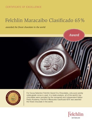 CErTiFiCaTE oF EXCEllEnCE




Felchlin Maracaibo Clasificado 65%
awarded the finest chocolate in the world


                                                                                                                          Award




                              C L AS I FI C
                     BO
              AI                                   A
                                                                      For Cocoa Selection Felchlin grand Cru Chocolates, only pure-variety
                                                   D
   C
 RA




                                                       O




                                                                      noble-grade cocoa is used. in a taste analysis, all of the world’s top
                                                           6 5%
MA




                                                                      chocolates were sampled by the renowned and independent italian
        Accademi
Gold M




                                                             or l d




                                                                      Pastry academy. Felchlin’s Maracaibo Clasificado 65% was awarded
                                                           eW
          aM




                   est                        ni
                                                                      the finest chocolate in the world.
       ed




                         ri P
            a




                             asticceri Italia
                                                       th




          fo
          a




                                                       i
                                                   n
       l




               rt                         re
                    he
               (It
                     ali
                            best Couvertu )
                                        y
                           an P               em
                                a str y Aca d
 