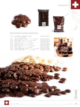 Couvertures




                                                                   31142




Dark Chocolate Couvertures, Felchlin-Swiss                                            31147


31152   Cocoa Mass, Unsweetened - rondo                       2/6 kg (13.23 lb)/cs
        100% Cocoa Mass (CS05E)
31147   Felcor, Extra Bitter - rondo 73% Cocoa Mass (CS61B)   2/6 kg (13.23 lb)/cs
31116   Accra Intenso - rondo 64% Cocoa Mass (CR26E)          10/2 kg (4.41 lb)/cs
31102   Accra - rondo 62% Cocoa Mass (CS73E)                  2/6 kg (13.23 lb)/cs
31137   Sao Palme - rondo 60% Cocoa Mass (CR19E)              10/2 kg (4.41 lb)/cs
31134   Gastro - rondo 58% Cocoa Mass (CS70E)                 2/6 kg (13.23 lb)/cs
31145   Felcor Fluid - rondo 54% Cocoa Mass (CS69E)           2/6 kg (13.23 lb)/cs
31144   Felcor - rondo 52% Cocoa Mass (CS86E)                 2/6 kg (13.23 lb)/cs
31143   Lucerne, Bittersweet - rondo 44% Cocoa Mass (CS65E)   2/6 kg (13.23 lb)/cs
31142   Lucerne, Bittersweet 44% Cocoa Mass (CP30E)           1/25 kg (55.12 lb)/cs




                                                                                                             Sweet




1.800.34.SWISS                                                                                www.scff.com     85
 