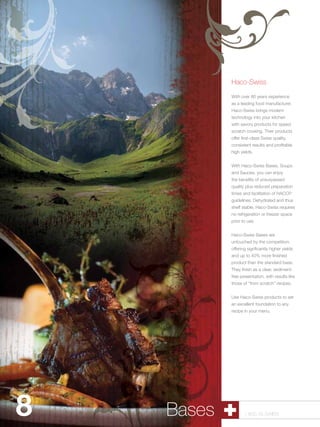 Haco-Swiss

                    With over 80 years experience
                    as a leading food manufacturer,
                    Haco-Swiss brings modern
                    technology into your kitchen
                    with savory products for speed
                    scratch cooking. Their products
                    offer first-class Swiss quality,
                    consistent results and profitable
                    high yields.


                    With Haco-Swiss Bases, Soups
                    and Sauces, you can enjoy
                    the benefits of unsurpassed
                    quality plus reduced preparation
                    times and facilitation of HACCP
                    guidelines. Dehydrated and thus
                    shelf stable, Haco-Swiss requires
                    no refrigeration or freezer space
                    prior to use.


                    Haco-Swiss Bases are
                    untouched by the competition,
                    offering signficantly higher yields
                    and up to 40% more finished
                    product than the standard base.
                    They finish as a clear, sediment-
                    free presentation, with results like
                    those of “from scratch” recipes.


                    Use Haco-Swiss products to set
                    an excellent foundation to any
                    recipe in your menu.




8   Pastry Bases
           Shells          1.800.34.SWISS
 