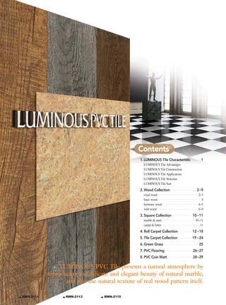 Contents
                                                     1. LUMINOUS Tile Characteristic       1
                                                       LUMINOUS Tile Advantages
                                                       LUMINOUS Tile Construction
                                                       LUMINOUS Tile Applications
                                                       LUMINOUS Tile Structure
                                                       LUMINOUS Tile Size
                                                     2. Wood Collection                  2~9
                                                       royal wood                         2~3
                                                       basic wood                           4
                                                       harmony wood                       4~5
                                                       wild wood                          6~9
                                                     3. Square Collection              10~11
                                                       marble & sand                    10~11
                                                       carpet & fabric                     11
                                                     4. Roll Carpet Collection         12~18
                                                     5. Tile Carpet Collection         19~24
                                                     6. Green Grass                       25
                                                     7. PVC Flooring                   26~27
                                                     8. PVC Coin Matt                  28~29

                    LUMINOUS PVC Tile presents a natural atmosphere by
               reproducing the delicate and elegant beauty of natural marble,
                      and also the natural texture of real wood pattern itself.

    RWN-2111          RWN-2113        RWN-2115
3
 