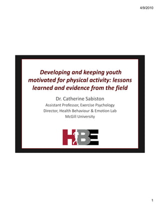 4/9/2010




    Developing and keeping youth 
motivated for physical activity: lessons 
motivated for physical activity: lessons
 learned and evidence from the field
           Dr. Catherine Sabiston
      Assistant Professor, Exercise Psychology
      A i t tP f           E    i P h l
     Director, Health Behaviour & Emotion Lab
                  McGill University




                                                       1
 