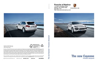 MKT 001 179 10
                                                                                                                                                                                              Porsche of Nashua
                                                                                                                                                                                              170 Main Dunstable Road
                                                                                                                                                                                              Nashua, NH 03060-3638
                                                                                                                                                                                              603-595-1707
                                                                                                                                                                                              http://www.porschenashua.com/




                                                                                                                                                       The new Cayenne • Focused, sharpened
 Porsche Cars North America, Inc.
 980 Hammond Drive, Suite 1000
 Atlanta, Georgia 30328

Dr. Ing. h.c. F. Porsche AG is the owner of numerous trademarks, both registered and unregistered, including without limitation the Porsche Crest®,
Porsche®, Boxster®, Carrera®, Cayenne®, Cayman®, Panamera®, Tiptronic®, VarioCam®, PCM®, 911®, 4S®, FOUR, UNCOMPROMISED ® and
the model numbers and distinctive shapes of the Porsche automobiles, such as the federally registered 911 and Boxster automobiles. The third-
party trademarks contained herein are the properties of their respective owners. Specifications, performance standards, standard equipment,
options, and other elements shown are subject to change without notice. Some options may be unavailable when a car is built. Some vehicles may
be shown with non-U.S. equipment. Please ask your dealer for advice concerning the current availability of options and verify the optional equipment
that you ordered. Porsche recommends seat-belt usage and observance of traffic laws at all times.

All fuel consumption and emissions data contained herein are derived from U.S. tests and were accurate at time of press. Upon final EPA
certification, fuel consumption and emissions data for the U.S. market will be available via porscheusa.com or from your local Porsche dealer.

©2010 Porsche Cars North America, Inc.         Printed in the U.S.A.    MKT 001 179 10               porsche.com                 1-800-PORSCHE
                                                                                                                                                                                                                              The new Focused, sharpened
                                                                                                                                                                                                                                      Cayenne
 