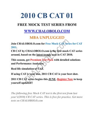 2010 CB CAT 01
     FREE MOCK TEST SERIES FROM
           WWW.CHALOBOLO.COM
                MBA UNPLUGGED
Join CHALOBOLO.com for Free Mock CAT series for CAT
2011.
CB CAT by CHALOBOLO.com is the best mock CAT series
around, based on the latest trends seen in CAT 2010.
This season, get Premium Test Pack with detailed solutions
and Performance Analytics.
Real life simulation of CAT.
If acing CAT is your aim, 2011 CB CAT is your best shot.
2011 CB CAT series begins this JUNE. Register Now to keep
yourself updated!!


The following free Mock CAT test is the first test from last
year’s(2010) CB CAT series. This is free for practice. Get more
tests on CHALOBOLO.com
 