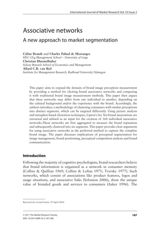International Journal of Market Research Vol. 53 Issue 2




Associative networks
A new approach to market segmentation

Céline Brandt and Charles Pahud de Mortanges
HEC-ULg Management School – University of Liege
Christian Bluemelhuber
Solvay Brussels School of Economics and Management
Allard C.R. van Riel
Institute for Management Research, Radboud University Nijmegen




      This.paper.aims.to.expand.the.domain.of.brand.image.perception.measurement.
      by. providing. a. method. for. eliciting. brand. associative. networks. and. comparing.
      it. with. traditional. brand. image. measurement. methods .. This. paper. then. argues.
      that. these. networks. may. differ. from. one. individual. to. another,. depending. on.
      the.cultural.background.and/or.the.experience.with.the.brand ..Accordingly,.the.
      authors.introduce.a.methodology.of.clustering.consumers.with.similar.perceptions.
      into. distinct. segments,. which. can. be. targeted. differently .. Using. picture. analysis.
      and.metaphor-based.elicitation.techniques,.Lipton’s.Ice.Tea.brand.associations.are.
      extracted. and. utilised. as. an. input. for. the. creation. of. 160. individual. associative.
      networks .These. networks. are. first. aggregated. to. measure. the. brand. reputation.
      and.subsequently.clustered.into.six.segments ..This.paper.provides.clear.arguments.
      for.using.associative.networks.as.the.preferred.method.to.capture.the.complete.
      brand. image .. The. paper. discusses. implications. of. perceptual. segmentation. for.
      image.management,.brand.positioning,.perceptual.competition.analysis.and.brand.
      communication .



Introduction
Following.the.majority.of.cognitive.psychologists,.brand.researchers.believe.
that. brand. information. is. organised. as. a. network. in. consumer. memory.
(Collins. &. Quillian. 1969;. Collins. &. Loftus. 1975;. Tversky. 1977) .. Such.
networks,. which. consist. of. associations. like. product. features,. logos. and.
usage. situations,. and. associative. links. (Solomon. 2006),. show. the. unique.
value. of. branded. goods. and. services. to. consumers. (Aaker. 1996) .. The.



Received.(in.revised.form):.29.April.2010




© 2011 The Market Research Society                                                              187
DOI: 10.2501/IJMR-53-2-187-208
 