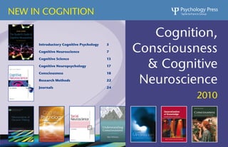 NEW IN COGNITION

                                                 Cognition,
                                              Consciousness
     Introductory Cognitive Psychology   5

     Cognitive Neuroscience              7



                                                & Cognitive
     Cognitive Science                   13

     Cognitive Neuropsychology           17

     Consciousness                       18

     Research Methods

     Journals
                                         22

                                         24
                                               Neuroscience
                                                       2010
 