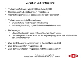 Vorgehen und Hintergrund Teilnahme-Zeitraum: M ä rz 2009 bis August 2009 Befragungsart:  „ Selbstausf ü ller “ -Fragebogen Ü bermittlungsart: online, postalisch oder per Fax m ö glich Teilnahmeberechtigte Unternehmen:  Erwirtschaftung von Ums ä tzen mit E-Learning Handelsregistereintragung und Steuernummer in Deutschland Bedingungen:  „ Deutschlandumsatz “  muss in Deutschland versteuert werden Umsatzangaben ab 1 Mio. Euro nur mit Beglaubigung (Testat) vom Steuerberater bzw. Wirtschaftspr ü fer Zahl der E-Learning-Unternehmen in Deutschland: ca.  250   Zahl der ausgef ü llten Frageb ö gen:  56 Zahl der verwertbaren Frageb ö gen mit Umsatzangaben:  44 