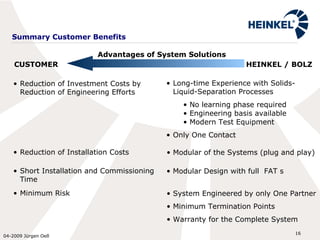 Summary Customer Benefits Reduction of Investment Costs by  Reduction of Engineering Efforts Long-time Experience with Solids-Liquid-Separation Processes  No learning phase required Engineering basis available Modern Test Equipment  Only One Contact Reduction of Installation Costs Modular of the Systems (plug and play) Short Installation and Commissioning Time Modular Design with full  FAT s Minimum Risk System Engineered by only One Partner Minimum Termination Points Warranty for the Complete System CUSTOMER HEINKEL / BOLZ Advantages of System Solutions 