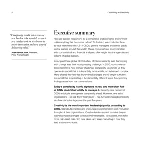 8	 Capitalizing on Complexity
Executive summary
How are leaders responding to a competitive and economic environment
unlike anything that has come before? To find out, we conducted face-
to-face interviews with 1,541 CEOs, general managers and senior public
sector leaders around the world.4
Those conversations, in combination
with our statistical and financial analyses, offer insight into the agendas and
actions of global leaders.
In our past three global CEO studies, CEOs consistently said that coping
with change was their most pressing challenge. In 2010, our conversa-
tions identified a new primary challenge: complexity. CEOs told us they
operate in a world that is substantially more volatile, uncertain and complex.
Many shared the view that incremental changes are no longer sufficient
in a world that is operating in fundamentally different ways. Four primary
findings arose from our conversations:
Today’s complexity is only expected to rise, and more than half
of CEOs doubt their ability to manage it. Seventy-nine percent of
CEOs anticipate even greater complexity ahead. However, one set of
organizations — we call them “Standouts” — has turned increased complexity
into financial advantage over the past five years.
Creativity is the most important leadership quality, according to
CEOs. Standouts practice and encourage experimentation and innovation
throughout their organizations. Creative leaders expect to make deeper
business model changes to realize their strategies. To succeed, they take
more calculated risks, find new ideas, and keep innovating in how they
lead and communicate.
  “Complexity should not be viewed
as a burden to be avoided; we see it
as a catalyst and an accelerator to
create innovation and new ways of
delivering value.”
Juan Ramon Alaix, President,
Pfizer Animal Health
 