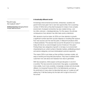 14	 Capitalizing on Complexity
  “You feel ready,
but ready for what?”
Andreas Coumnas, Managing Director
Europe, Baltimore Aircoil
A drastically different world
Increasingly interconnected economies, enterprises, societies and
governments have given rise to vast new opportunities. But a surprising
number of CEOs told us they feel ill-prepared for today’s more complex
environment. Increased connectivity has also created strong — and
too often unknown — interdependencies. For this reason, the ultimate
consequence of any decision has often been poorly understood.
Still, decisions must be made. As CEOs turn their attention to growth,
a significant number said their success depends on doubling their revenue
from new sources over the next five years. A Telecommunications CEO
in Brazil predicted, “The services that account for 80 percent of our revenue
today will only be our second-largest source of revenue in five years.”
Finding these new categories of growth is not easy in an environment
characterized by an untold number of discrete markets, proliferating product
and service categories, and ever-individualized customer segments.
This means CEOs must shake up their portfolios, business models, old
ways of working and long-held assumptions. They have to address what
customers now care about and reassess how value is generated.
With few exceptions, CEOs expect continued disruption in one form
or another. The new economic environment, they agree, is substantially
more volatile, much more uncertain, increasingly complex and structurally
different. An Industrial Products CEO in the Netherlands summed up
the sentiments of many when he described last year as “a wake-up call,”
adding that “it felt like looking into the dark with no light at the end of
the tunnel.”
 
