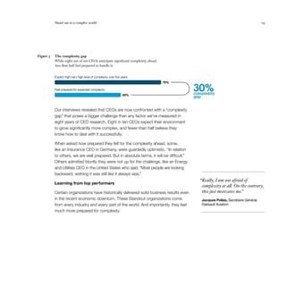 Stand out in a complex world 	 19
Our interviews revealed that CEOs are now confronted with a “complexity
gap” that poses a bigger challenge than any factor we’ve measured in
eight years of CEO research. Eight in ten CEOs expect their environment
to grow significantly more complex, and fewer than half believe they
know how to deal with it successfully.
When asked how prepared they felt for the complexity ahead, some,
like an Insurance CEO in Germany, were guardedly optimistic, “In relation
to others, we are well prepared. But in absolute terms, it will be difficult.”
Others admitted bluntly they were not up for the challenge, like an Energy
and Utilities CEO in the United States who said, “Most people are looking
backward, wishing it was still like it always was.”
Learning from top performers
Certain organizations have historically delivered solid business results even
in the recent economic downturn. These Standout organizations come
from every industry and every part of the world. And importantly, they feel
much more prepared for complexity.
The complexity gap
While eight out of ten CEOs anticipate significant complexity ahead,
less than half feel prepared to handle it.
Figure 5
30%complexity
gap49%
79%
Feel prepared for expected complexity
Expect high/very high level of complexity over ﬁve years
  “Really, I am not afraid of
complexity at all. On the contrary,
this just motivates me.”
Jacques Pellas, Secrétaire Général,
Dassault Aviation
 