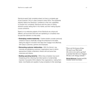 Stand out in a complex world 	 21
Standouts expect high complexity ahead, but have a complexity gap
of just 6 percent. This is in stark contrast to other CEOs. This substantial
disparity reflects the Standouts’ confidence in their own capabilities
to prosper from complexity. Standouts extol the value of making
decisions quickly, testing them in the market, and then making required
course corrections.
Based on our extensive analysis of how Standouts are unique and
different, we found that CEOs who are capitalizing on complexity have
focused their attention on three areas:
•	Embodying creative leadership— Creative leaders consider previously
unheard-of ways to drastically change the enterprise for the better,
setting the stage for innovation that helps them engage more effectively
with today’s customers, partners and employees.
•	Reinventing customer relationships— With the Internet, new
channels and globalizing customers, organizations have to rethink
approaches to better understand, interact with and serve their
customers and citizens.
•	Building operating dexterity— While rising complexity may sound
threatening at first, reframing that initial reaction is fundamentally
important. Successful CEOs refashion their organizations, making them
faster, more flexible and capable of using complexity to their advantage.
  “There isn’t the luxury of time.
We used to say,‘Wait until
this crisis is over and we get back
to normal,’ but that never happens.
We have to be ‘change animals.’”
Michele McKenzie, President and CEO,
Canadian Tourism Commission
 