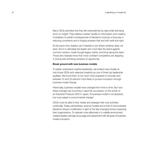 28	 Capitalizing on Complexity
Many CEOs admitted that they felt overwhelmed by data while still being
short on insight. They believe a better handle on information and mastery
of analytics to predict consequences of decisions could go a long way in
reducing uncertainty and in forging answers that are both swift and right.
At the same time, leaders can’t hesitate to act where certainty does not
exist. And it is ultimately the leader who must take the stand against
common wisdom, break though legacy inertia, and bring along the team.
Those who hesitate know that more confident competitors are stepping
in during ever-shrinking windows of opportunity.
Break ground with new business models
To better understand creative leadership, we looked more closely at
only those CEOs who selected creativity as one of three top leadership
qualities. We found them to be much more prepared to innovate and
between 10 and 20 percent more likely to pursue innovation through
business model change.
Historically, business models have changed from time to time. But now
these changes are occurring in rapid-fire succession. In the words of
an Industrial Products CEO in Japan, “A business model is not absolute,
but must adapt to environmental change.”
CEOs must be able to test, tweak and redesign their core activities
continually. Today, partnerships, revenue models and a host of core business
decisions require modification in light of the fast-changing forces impacting
their organizations. To operate more effectively in a volatile environment,
creative leaders strongly encourage and experiment with all types of business
model innovation.
 