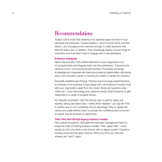 32	 Capitalizing on Complexity
Recommendations
Today’s CEOs know that creativity is an essential asset and that it must
permeate the enterprise. Creative leaders — which include CEOs and their
teams — are courageous and visionary enough to make decisions that
alter the status quo. In addition, they increasingly deploy a broad range of
innovative communication tools to engage with a new generation.
Embrace ambiguity
Reach beyond silos. Pull creative elements of your organization out
of compartments and integrate them into the mainstream. Transcend the
obvious to form unconventional partnerships. Proactively exchange
knowledge and cooperate with internal and external stakeholders, eliminating
every communication barrier to improve your ability to handle the unknown.
Exemplify breakthrough thinking. Practice and encourage experimentation
at all levels of the business. Forge ahead with rule-breaking innovation that
sets your organization apart from the crowd. Study and question what
others do — scour technology and customer trends. Build scenarios to plan
responses to a range of possible futures.
Act despite uncertainty. Fight the natural urge to wait for clarity and
stability; taking calculated risks — while others hesitate — can pay off. Find
a creative way to turn complexity into an advantage. Rely on deeply felt
values and a well-defined vision to provide the confidence and conviction
to exploit narrow windows of opportunity.
Take risks that disrupt legacy business models
Pilot radical innovations. Stimulate the extended management team to
break the mold of existing business models. Think “green field”— what
would you do if you were a new entrant with no legacy burden? Question
industry practices that seem obvious. When you think you have the
answer, ask “why?” again.
 
