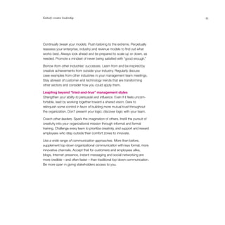 Embody creative leadership	 33
Continually tweak your models. Push tailoring to the extreme. Perpetually
reassess your enterprise, industry and revenue models to find out what
works best. Always look ahead and be prepared to scale up or down, as
needed. Promote a mindset of never being satisfied with “good enough.”
Borrow from other industries’ successes. Learn from and be inspired by
creative achievements from outside your industry. Regularly discuss
case examples from other industries in your management team meetings.
Stay abreast of customer and technology trends that are transforming
other sectors and consider how you could apply them.
Leapfrog beyond “tried-and-true” management styles
Strengthen your ability to persuade and influence. Even if it feels uncom­
fortable, lead by working together toward a shared vision. Dare to
relinquish some control in favor of building more mutual trust throughout
the organization. Don’t present your logic; discover logic with your team.
Coach other leaders. Spark the imagination of others. Instill the pursuit of
creativity into your organizational mission through informal and formal
training. Challenge every team to prioritize creativity, and support and reward
employees who step outside their comfort zones to innovate.
Use a wide range of communication approaches. More than before,
supplement top-down organizational communication with less formal, more
innovative channels. Accept that for customers and employees alike,
blogs, Internet presence, instant messaging and social networking are
more credible — and often faster — than traditional top-down communi­cation.
Be more open in giving stakeholders access to you.
 