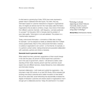 Reinvent customer relationships	 41
In what seems a growing fog of data, CEOs have never expressed a
greater need to obliterate their blind spots. Too often, they say,
information based on customer interactions is trapped in organizational
silos. Or insights are derived only from the most easily culled information.
Organizations that are able to combine, or layer, many kinds of information
from different customer channels — with frequency — are best positioned
to succeed.12
An Education CEO in Canada cited the problem of
poor data quality: “Information is not well validated. The problem is a
‘misinformation explosion.’”
Today, unstructured information — comments on Web sites or blogs,
for example — can be analyzed as readily as statistical data from multiple-
choice questionnaires. Much of this unstructured information, however,
is outside an organization’s own control — on the Internet, for example, or
in a partner’s contact center, making enhanced and purposeful collaboration
with customers, partners and others a necessity.
Generate trust to generate insight
When asked how their customers’ expectations of them would change
in the next five years, 82 percent of CEOs expect that customers — 
and in the case of government, citizens — will demand a better under­
standing of their needs. Seventy percent said that customers would
expect new and different services, closely followed by more collaboration
and information sharing.
Improved collaboration — both inside and outside the organization — has
long been a high CEO priority. In our last CEO Study, CEOs indicated that
knowing more about customers led to better innovation on their behalf.13
But just two years later, social networking has exponentially increased the
degree of interaction customers and citizens expect of organizations. It isn’t
enough just to collaborate anymore. Today, the watchword is “co-create.”
 “Technology is already
impacting our clients’ behavior.
Currently, clients are price
checking over four continents
using today’s technology.”
Michael Ward, Chief Executive, Harrods
 