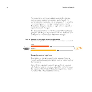 44	 Capitalizing on Complexity
Few trends may be as important as better understanding changing
customer preferences about both price and quality. Naturally, the
economic downturn has elevated price consciousness. At the same time,
new consumer groups are emerging in rapidly developing markets.
Their attitudes about price and value are largely unknown, especially by
organizations outside the region.
The Standout organizations we met with understand the importance of
getting this right. They are 38 percent more likely than all others to focus
on the price-value equation as part of their future strategies.
Standouts are more focused on the price-value equation
Organizations recognize the need to better understand customers’ price-value trade offs.
Figure 16
Design the customer experience
Organizations are finding new ways to better understand evolving
needs. In addition, they are designing better customer experiences for all
their interactions.
More and more, organizations are working to synchronize processes
with the desired customer experience, and shift their metrics to measure
that experience.“We will lead with the customer experience,” a Telecom-
munications CEO in the United States explained.
38%more58%
42%
Standouts
Others
Focus on
price-value
equation
 