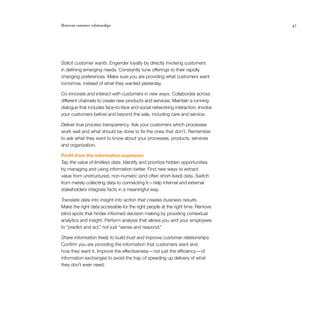 Reinvent customer relationships	 47
Solicit customer wants. Engender loyalty by directly involving customers
in defining emerging needs. Constantly tune offerings to their rapidly
changing preferences. Make sure you are providing what customers want
tomorrow, instead of what they wanted yesterday.
Co-innovate and interact with customers in new ways. Collaborate across
different channels to create new products and services. Maintain a running
dialogue that includes face-to-face and social networking interaction. Involve
your customers before and beyond the sale, including care and service.
Deliver true process transparency. Ask your customers which processes
work well and what should be done to fix the ones that don’t. Remember
to ask what they want to know about your processes, products, services
and organization.
Profit from the information explosion
Tap the value of limitless data. Identify and prioritize hidden opportunities
by managing and using information better. Find new ways to extract
value from unstructured, non-numeric (and often short-lived) data. Switch
from merely collecting data to connecting it — help internal and external
stakeholders integrate facts in a meaningful way.
Translate data into insight into action that creates business results.
Make the right data accessible for the right people at the right time. Remove
blind spots that hinder informed decision making by providing contextual
analytics and insight. Perform analysis that allows you and your employees
to “predict and act,” not just “sense and respond.”
Share information freely to build trust and improve customer relationships.
Confirm you are providing the information that customers want and
how they want it. Improve the effectiveness — not just the efficiency — of
information exchanges to avoid the trap of speeding up delivery of what
they don’t even need.
 