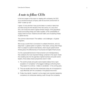 Letter from the Chairman	 3
A note to fellow CEOs
In the first chapter of this report on dealing with complexity, the CEO
of an industrial products company calls the economic environment of
2009 “a wake-up call.”
I agree. I’d only add that it was just the latest in a series of alerts that
sounded during the first decade of this new century. In a very short
time, we’ve become aware of global climate change; of the geopolitical
issues surrounding energy and water supplies; of the vulnerabilities of
supply chains for food, medicine and even talent; and of sobering threats
to global security.
The common denominator? The realities — and challenges — of global
integration.
We occupy a world that is connected on multiple dimensions, and at a
deep level — a global system of systems. That means, among other things,
that it is subject to systems-level failures, which require systems-level
thinking about the effectiveness of its physical and digital infrastructures.
It is this unprecedented level of interconnection and interdependency
that underpins the most important findings contained in this report. Inside
this revealing view into the agendas of global business and public sector
leaders, three widely shared perspectives stand in relief.
1)	 The world’s private and public sector leaders believe that a rapid
escalation of “complexity” is the biggest challenge confronting them.
They expect it to continue — indeed, to accelerate — in the coming years.
2)	 They are equally clear that their enterprises today are not equipped to
cope effectively with this complexity in the global environment.
3)	 Finally, they identify “creativity” as the single most important leadership
competency for enterprises seeking a path through this complexity.
 