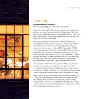 48	 Capitalizing on Complexity
Case study
CenterPoint Energy and Oncor
Smart meters putting power in the hands of customers
Customers traditionally left all the decisions about energy supply to their
providers, as long as the energy flowed when they needed it. But times
have changed. Texas-based electricity distributors CenterPoint Energy and
Oncor are responding to customers’ changing needs and now give them
more control over their power usage.
Both companies are part of a consortium that has launched a new
service Web site where consumers with smart meters can monitor their
daily electricity consumption.18
CenterPoint Energy started rolling out
its advanced metering system in March 2009. It has installed 267,000
smart meters and plans to install over 2 million by 2014.19
Meanwhile, Oncor
has installed over 800,000 smart meters and aims to replace all three
million-plus meters in its system by 2012.20
Oncor’s deployment includes
providing retail electric providers the ability to directly control thermostats
and other interruptible loads, send pricing signals and provide tiered
pricing information to consumers’ ZigBee-enabled in-home devices.
Smart meters are the link between customers and the smart grids many
electricity companies are now building. And the grids themselves
are a perfect example of how technology can be used not just to control
complexity but to exploit it. They draw on sophisticated sensors and software
to route power as effectively as possible, given the prevailing conditions.
These initiatives will give consumers access to near-realtime usage data — 
a major step toward helping consumers make smart energy decisions.
They will also enable retail electric providers — the companies selling
energy directly to consumers — to support retail offerings such as energy
analysis tools, time-of-use rates and prepaid service that will help customers
better manage their electricity expenditures.21
 