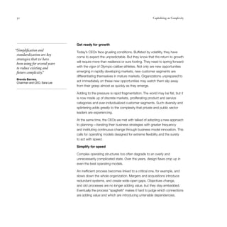 52	 Capitalizing on Complexity
Get ready for growth
Today’s CEOs face grueling conditions. Buffeted by volatility, they have
come to expect the unpredictable. But they know that the return to growth
will require more than resilience or sure footing. They need to spring forward
with the vigor of Olympic-caliber athletes. Not only are new opportunities
emerging in rapidly developing markets, new customer segments are
differentiating themselves in mature markets. Organizations unprepared to
act immediately on these new opportunities may watch them slip away
from their grasp almost as quickly as they emerge.
Adding to the pressure is rapid fragmentation. The world may be flat, but it
is now made up of discrete markets, proliferating product and service
categories and ever-individualized customer segments. Such diversity and
splintering adds greatly to the complexity that private and public sector
leaders are experiencing.
At the same time, the CEOs we met with talked of adopting a new approach
to planning — iterating their business strategies with greater frequency
and instituting continuous change through business model innovation. This
calls for operating models designed for extreme flexibility and the surety
to act with speed.
Simplify for speed
Complex operating structures too often degrade to an overly and
unnecessarily complicated state. Over the years, design flaws crop up in
even the best operating models.
An inefficient process becomes linked to a critical one, for example, and
slows down the whole organization. Mergers and acquisitions introduce
redundant systems, and create wide-open gaps. Objectives change,
and old processes are no longer adding value, but they stay embedded.
Eventually the process “spaghetti” makes it hard to judge which connections
are adding value and which are introducing untenable dependencies.
  “Simplification and
standardization are key
strategies that we have
been using for several years
to reduce existing and
future complexity.”
Brenda Barnes,
Chairman and CEO, Sara Lee
 
