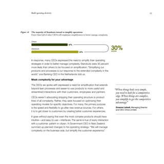 Build operating dexterity	 53
In response, many CEOs expressed the need to simplify their operating
strategies in order to better manage complexity. Standouts were 30 percent
more likely than others to be focused on simplification. “Simplifying our
products and processes is our response to the extended complexity in the
world,” one Banking CEO in the Netherlands told us.
Mask complexity for your advantage
The CEOs we spoke with expressed a need for simplification that extends
beyond lean processes and easier-to-use products to more useful and
streamlined interactions with their customers, employees and partners.
CEOs weren’t advocating stripping their operating structure or product
lines of all complexity. Rather, they were focused on optimizing their
operating models for specific objectives. For many, the primary purpose
is the speed and flexibility to go after new revenue sources. For others,
it is to get closer to customers by creating better customer experiences.
It goes without saying that even the most complex products should have
intuitive — and easy-to-use — interfaces. The same is true of every interaction
with a customer, patient or citizen. A Government CEO in New Zealand
summed up planned changes to his operating strategy: “We will manage
complexity on the business side, but simplify the customer experience.”
The majority of Standouts intend to simplify operations
Fewer than half of other CEOs will emphasize simplification to better manage complexity.
Figure 18
 “When things look very simple,
you need to look for a competitive
edge.When things are complex,
you simplify to get the competitive
advantage.”
Graeme Liebelt, Managing Director
and CEO, Orica Limited
30%more61%
47%
Standouts
Others
 