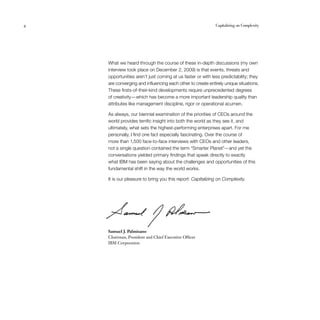 4	 Capitalizing on Complexity
What we heard through the course of these in-depth discussions (my own
interview took place on December 2, 2009) is that events, threats and
opportunities aren’t just coming at us faster or with less predictability; they
are converging and influencing each other to create entirely unique situations.
These firsts-of-their-kind developments require unprecedented degrees
of creativity — which has become a more important leadership quality than
attributes like management discipline, rigor or operational acumen.
As always, our biennial examination of the priorities of CEOs around the
world provides terrific insight into both the world as they see it, and
ultimately, what sets the highest-performing enterprises apart. For me
personally, I find one fact especially fascinating. Over the course of
more than 1,500 face-to-face interviews with CEOs and other leaders,
not a single question contained the term “Smarter Planet”— and yet the
conversations yielded primary findings that speak directly to exactly
what IBM has been saying about the challenges and opportunities of this
fundamental shift in the way the world works.
It is our pleasure to bring you this report: Capitalizing on Complexity.
Samuel J. Palmisano
Chairman, President and Chief Executive Officer
IBM Corporation
 