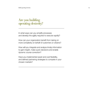 Build operating dexterity	 61
Are you building
operating dexterity?
In what ways can you simplify processes
and develop the agility required to execute rapidly?
How can your organization benefit from taking on
more complexity on behalf of customers or citizens?
How will you integrate and analyze timely information
to gain insight, make quick decisions and enable
dynamic course correction?
Have you implemented asset and cost flexibility,
and defined partnering strategies to compete in your
chosen markets?
 
