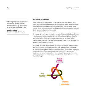 64	 Capitalizing on Complexity
Act on the CEO agenda
Even though complexity seems to be at an all-time high, it’s still rising.
Each day, business processes are becoming more global, interconnected
and collaborative. But the complexity that comes from involving more
people, more organizations and more information also brings fresh perspec­
tives, deeper insight, more innovation.
In managing, masking or eliminating complexity, creative leaders will invent
new business models based on entirely different assumptions. Benefits
are to be had for those who create new products, services, delivery
methods and channels that hide intricacies and make things simple in the
eyes of consumers and citizens.
For CEOs and their organizations, avoiding complexity is not an option —
the choice comes in how they respond to it. Will they allow complexity
to become a stifling force that slows responsiveness, overwhelms employees
and customers, or threatens profits? Or do they have the creative
leadership, customer relationships and operating dexterity to turn it into a
true advantage?
  “The complexity our organization
will have to master over the
next five years is off the charts — 
a 100 on your scale from 1 to5.”
Edward Lonergan,
President and CEO, Diversey, Inc.
Embody
creative
leadership
Build
operating
dexterity
Reinvent
customer
relationships
Embody
creative
leadership
Build
operating
dexterity
Reinvent
customer
relationships
 
