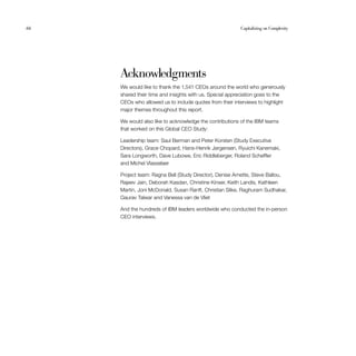 66	 Capitalizing on Complexity
Acknowledgments
We would like to thank the 1,541 CEOs around the world who generously
shared their time and insights with us. Special appreciation goes to the
CEOs who allowed us to include quotes from their interviews to highlight
major themes throughout this report.
We would also like to acknowledge the contributions of the IBM teams
that worked on this Global CEO Study:
Leadership team: Saul Berman and Peter Korsten (Study Executive
Directors), Grace Chopard, Hans-Henrik Jørgensen, Ryuichi Kanemaki,
Sara Longworth, Dave Lubowe, Eric Riddleberger, Roland Scheffler
and Michel Vlasselaer
Project team: Ragna Bell (Study Director), Denise Arnette, Steve Ballou,
Rajeev Jain, Deborah Kasdan, Christine Kinser, Keith Landis, Kathleen
Martin, Joni McDonald, Susan Ranft, Christian Slike, Raghuram Sudhakar,
Gaurav Talwar and Vanessa van de Vliet
And the hundreds of IBM leaders worldwide who conducted the in-person
CEO interviews.
 