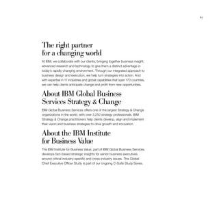 67
The right partner
for a changing world
At IBM, we collaborate with our clients, bringing together business insight,
advanced research and technology to give them a distinct advantage in
today’s rapidly changing environment. Through our integrated approach to
business design and execution, we help turn strategies into action. And
with expertise in 17 industries and global capabilities that span 170 countries,
we can help clients anticipate change and profit from new opportunities.
About IBM Global Business
Services Strategy  Change
IBM Global Business Services offers one of the largest Strategy  Change
organizations in the world, with over 3,250 strategy professionals. IBM
Strategy  Change practitioners help clients develop, align and implement
their vision and business strategies to drive growth and innovation.
About the IBM Institute
for Business Value
The IBM Institute for Business Value, part of IBM Global Business Services,
develops fact-based strategic insights for senior business executives
around critical industry-specific and cross-industry issues. This Global
Chief Executive Officer Study is part of our ongoing C-Suite Study Series.
 