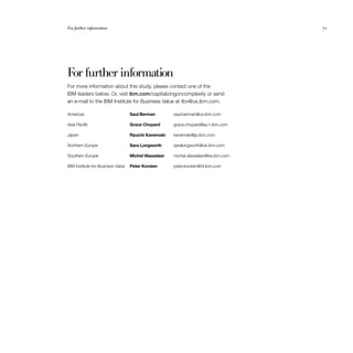 71
For further information
For more information about this study, please contact one of the
IBM leaders below. Or, visit ibm.com/capitalizingoncomplexity or send
an e-mail to the IBM Institute for Business Value at iibv@us.ibm.com.
Americas	 Saul Berman	 saul.berman@us.ibm.com
Asia Pacific	 Grace Chopard	 grace.chopard@au1.ibm.com
Japan	 Ryuichi Kanemaki	 kanemaki@jp.ibm.com
Northern Europe	 Sara Longworth	 saralongworth@uk.ibm.com
Southern Europe	 Michel Vlasselaer	 michel.vlasselaer@be.ibm.com
IBM Institute for Business Value	 Peter Korsten 	 peter.korsten@nl.ibm.com
For further information	 71
 