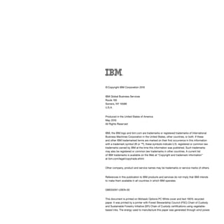 © Copyright IBM Corporation 2010
IBM Global Business Services
Route 100
Somers, NY 10589
U.S.A.
Produced in the United States of America
May 2010
All Rights Reserved
IBM, the IBM logo and ibm.com are trademarks or registered trademarks of International
Business Machines Corporation in the United States, other countries, or both. If these
and other IBM trademarked terms are marked on their first occurrence in this information
with a trademark symbol (® or ™), these symbols indicate U.S. registered or common law
trademarks owned by IBM at the time this information was published. Such trademarks
may also be registered or common law trademarks in other countries. A current list
of IBM trademarks is available on the Web at “Copyright and trademark information”
at ibm.com/legal/copytrade.shtml
Other company, product and service names may be trademarks or service marks of others.
References in this publication to IBM products and services do not imply that IBM intends
to make them available in all countries in which IBM operates.
GBE03297‑USEN‑00
This document is printed on Mohawk Options PC White cover and text 100% recycled
paper. It was printed by a printer with Forest Stewardship Council (FSC) Chain of Custody
and Sustainable Forestry Initiative (SFI) Chain of Custody certifications using vegetable-
based inks. The energy used to manufacture this paper was generated through wind power.
 